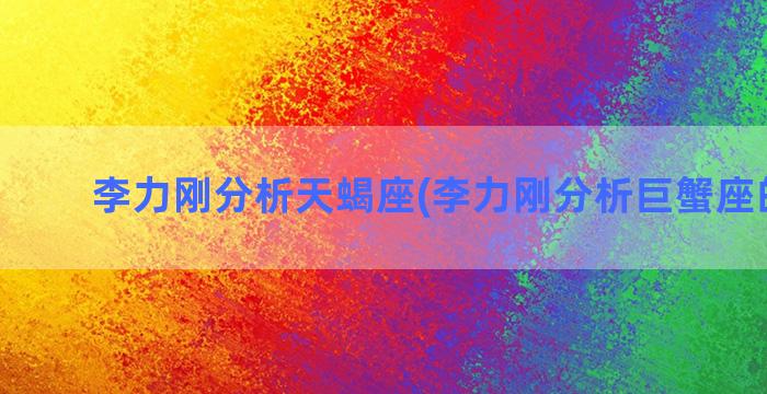 李力刚分析天蝎座(李力刚分析巨蟹座的工作)