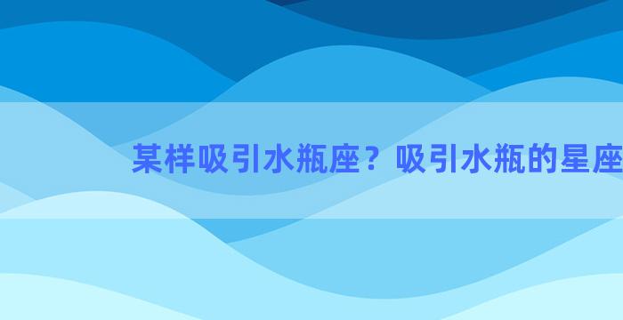 某样吸引水瓶座？吸引水瓶的星座