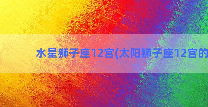 水星狮子座12宫(太阳狮子座12宫的解释)