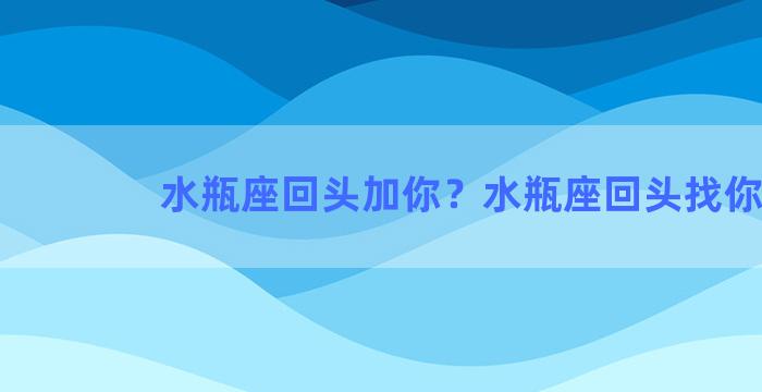 水瓶座回头加你？水瓶座回头找你