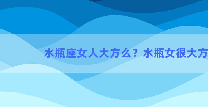 水瓶座女人大方么？水瓶女很大方