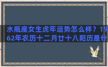 水瓶座女生虎年运势怎么样？1962年农历十二月廿十八阳历是什么