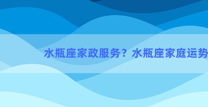 水瓶座家政服务？水瓶座家庭运势