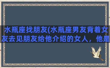 水瓶座找朋友(水瓶座男友背着女友去见朋友给他介绍的女人，他是怎么想的)