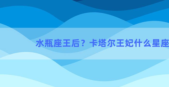 水瓶座王后？卡塔尔王妃什么星座