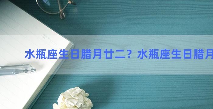 水瓶座生日腊月廿二？水瓶座生日腊月廿二日