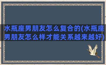 水瓶座男朋友怎么复合的(水瓶座男朋友怎么样才能关系越来越好)