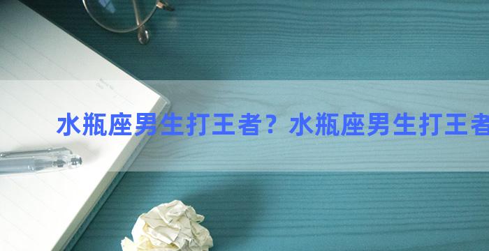 水瓶座男生打王者？水瓶座男生打王者怎么样