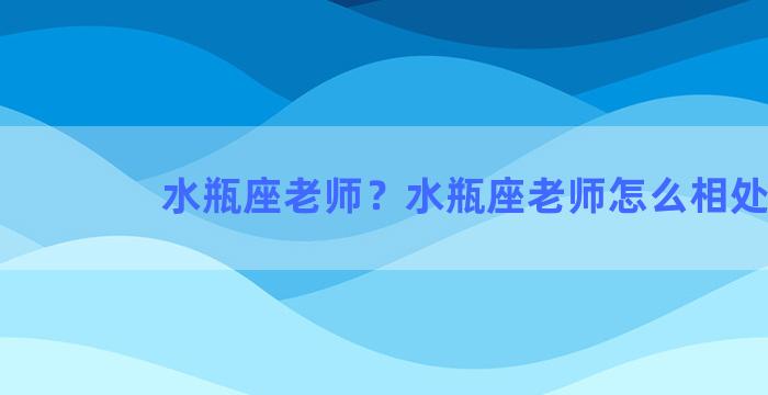 水瓶座老师？水瓶座老师怎么相处