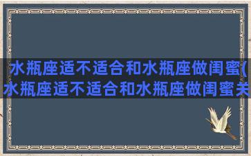 水瓶座适不适合和水瓶座做闺蜜(水瓶座适不适合和水瓶座做闺蜜关系)