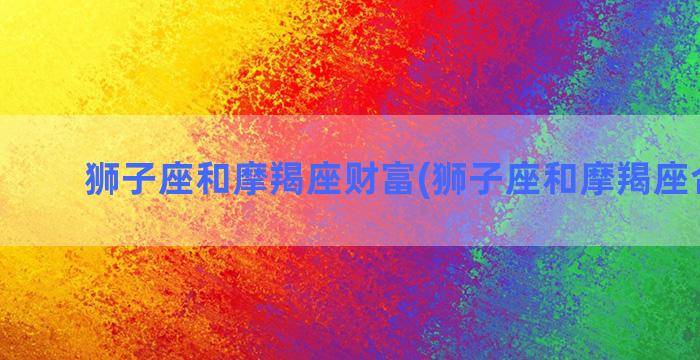 狮子座和摩羯座财富(狮子座和摩羯座合财吗)