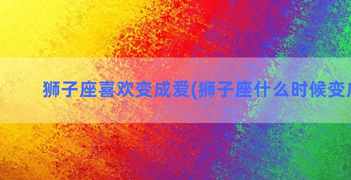 狮子座喜欢变成爱(狮子座什么时候变成学霸)