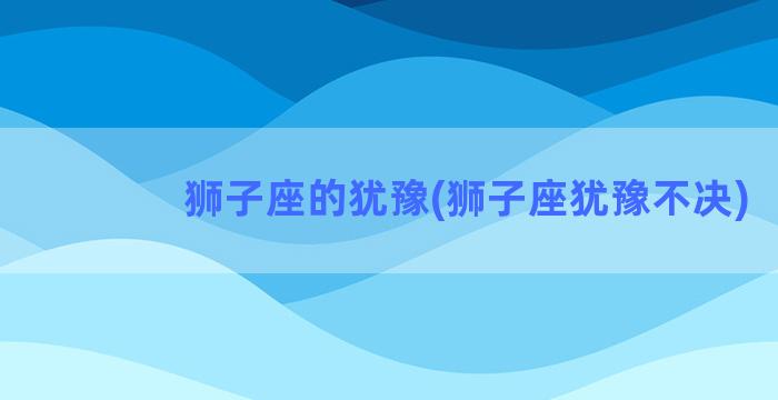 狮子座的犹豫(狮子座犹豫不决)