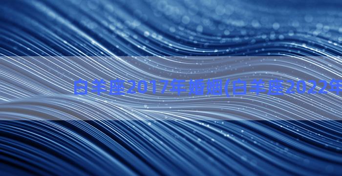 白羊座2017年婚姻(白羊座2022年12月)