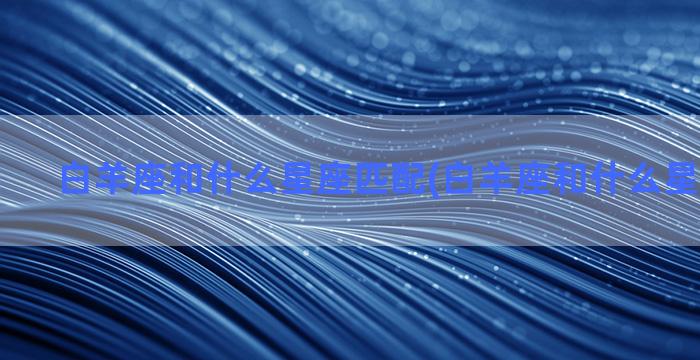 白羊座和什么星座匹配(白羊座和什么星座做闺蜜)