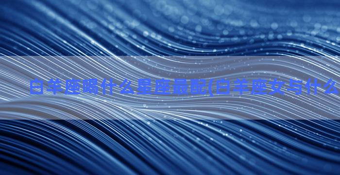 白羊座喝什么星座最配(白羊座女与什么星座最配)