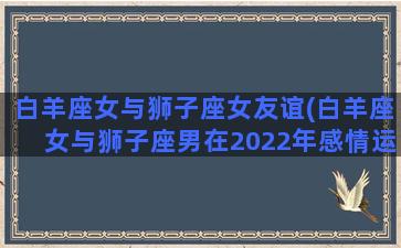 白羊座女与狮子座女友谊(白羊座女与狮子座男在2022年感情运势)