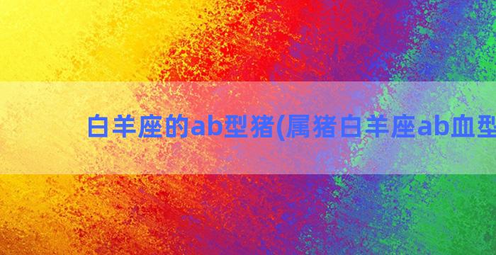 白羊座的ab型猪(属猪白羊座ab血型女生)