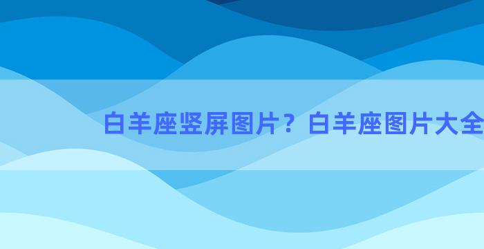 白羊座竖屏图片？白羊座图片大全