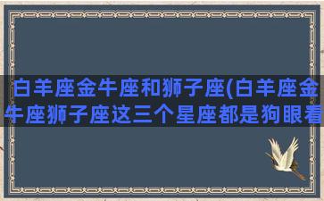 白羊座金牛座和狮子座(白羊座金牛座狮子座这三个星座都是狗眼看人低吗)