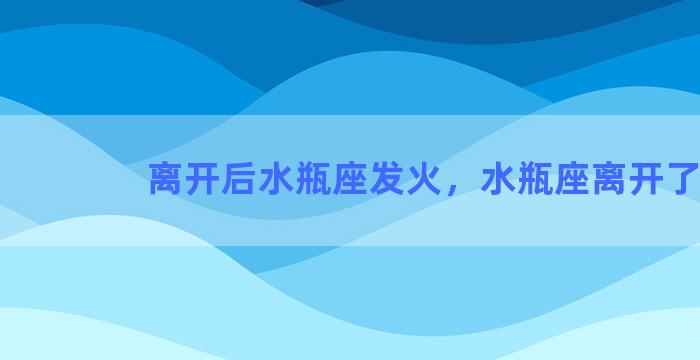 离开后水瓶座发火，水瓶座离开了