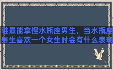 谁最能拿捏水瓶座男生，当水瓶座男生喜欢一个女生时会有什么表现