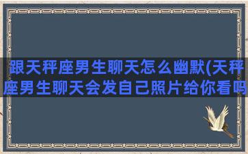 跟天秤座男生聊天怎么幽默(天秤座男生聊天会发自己照片给你看吗)