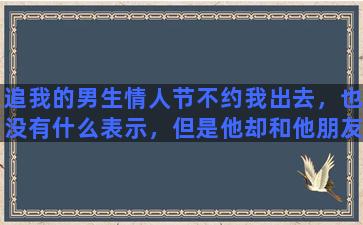 追我的男生情人节不约我出去，也没有什么表示，但是他却和他朋友出去玩吃东西看电影，这个是什么心理